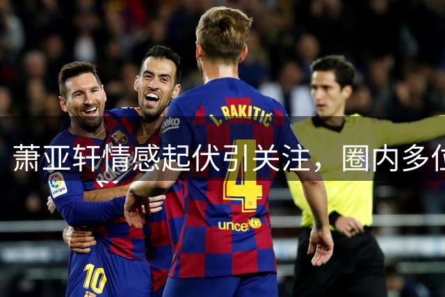 萧亚轩情感起伏引关注，圈内多位艺人近况曝光